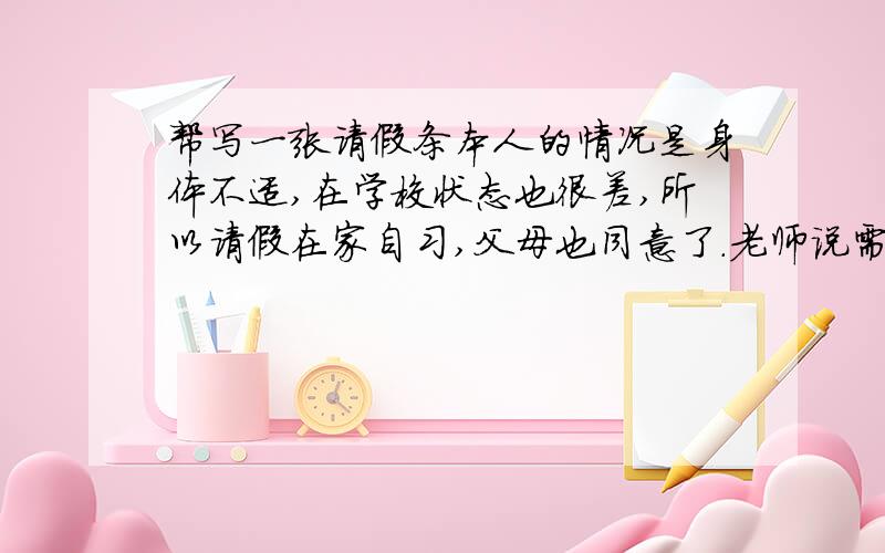 帮写一张请假条本人的情况是身体不适,在学校状态也很差,所以请假在家自习,父母也同意了.老师说需要写张条子,最后要家长签名,希望也能帮忙设置一些请假条格式,谢谢大家了!因为老师和