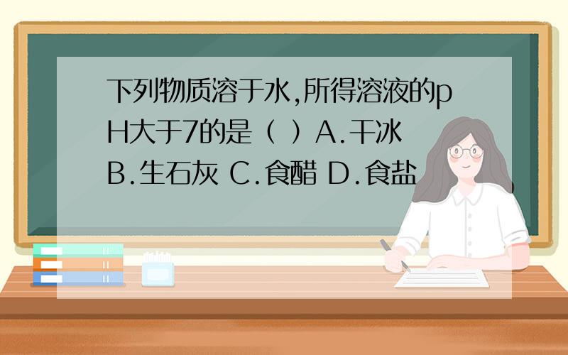 下列物质溶于水,所得溶液的pH大于7的是（ ）A.干冰 B.生石灰 C.食醋 D.食盐