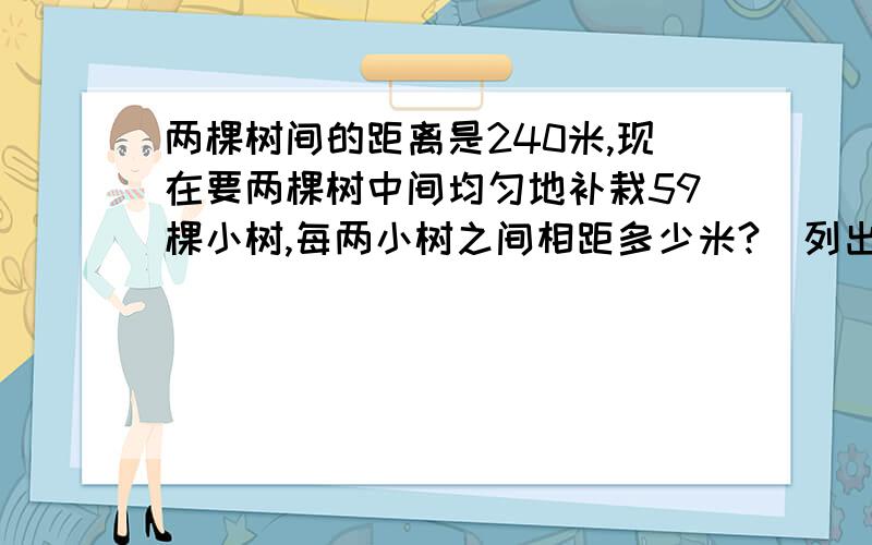 两棵树间的距离是240米,现在要两棵树中间均匀地补栽59棵小树,每两小树之间相距多少米?（列出算式）