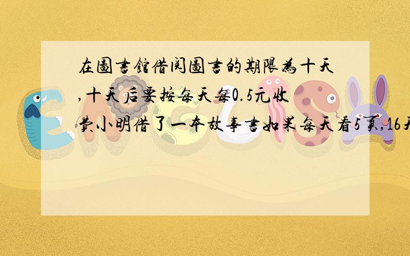 在图书馆借阅图书的期限为十天,十天后要按每天每0.5元收费小明借了一本故事书如果每天看5页,16天能全部看完.请你帮他算一算,他至少每天看几页才能准时归还而不必交延期服务费?