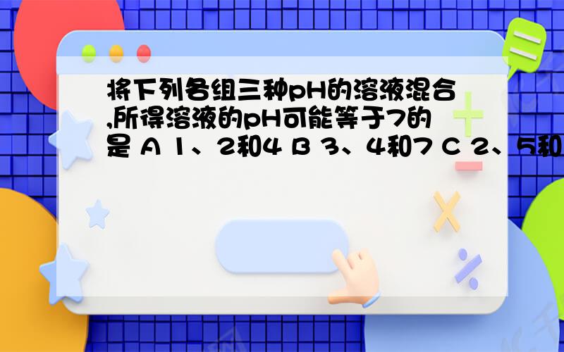 将下列各组三种pH的溶液混合,所得溶液的pH可能等于7的是 A 1、2和4 B 3、4和7 C 2、5和10 D 7、9和11(理由说理由哈!单选题