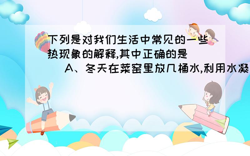 下列是对我们生活中常见的一些热现象的解释,其中正确的是（ ）A、冬天在菜窑里放几桶水,利用水凝固放热防止菜冻坏.B、清晨花草上的小露珠是由空气液化而形成的.C、衣柜里的樟脑丸变