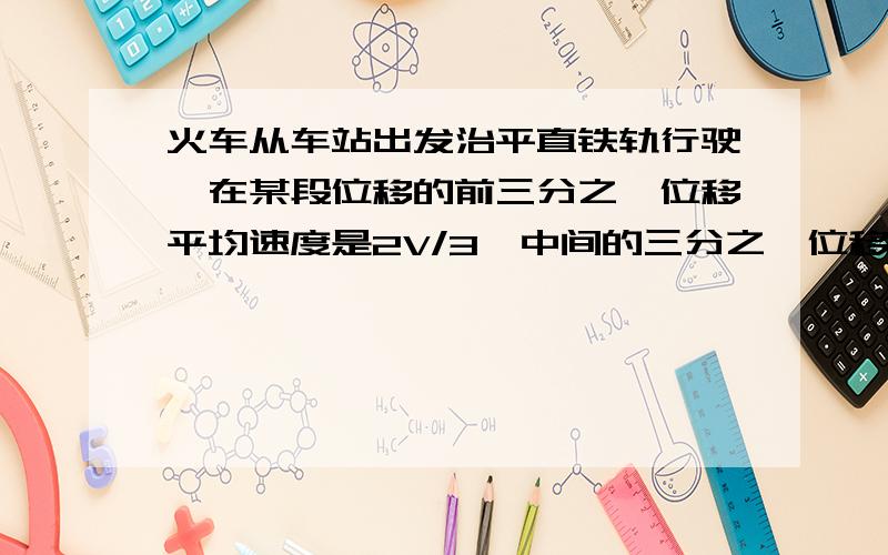 火车从车站出发治平直铁轨行驶,在某段位移的前三分之一位移平均速度是2V/3,中间的三分之一位移的平均速度是V,最后三分之一的位移的平均速度是1V／3,求这列火车在这段为一种的平均速度?