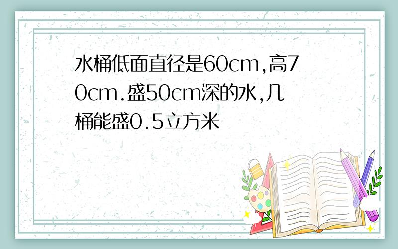 水桶低面直径是60cm,高70cm.盛50cm深的水,几桶能盛0.5立方米