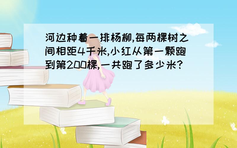 河边种着一排杨柳,每两棵树之间相距4千米,小红从第一颗跑到第200棵,一共跑了多少米?