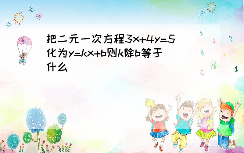 把二元一次方程3x+4y=5化为y=kx+b则k除b等于什么