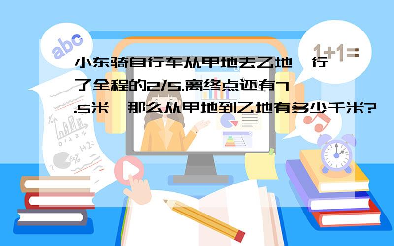 小东骑自行车从甲地去乙地,行了全程的2/5.离终点还有7.5米,那么从甲地到乙地有多少千米?