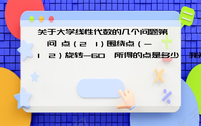 关于大学线性代数的几个问题第一问 点（2,1）围绕点（-1,2）旋转-60°所得的点是多少  我知道围绕原点的做法，不是原点围绕该怎么做  第二问  5乘以X的平方-      2乘以 根号3再乘以 XY   +  7