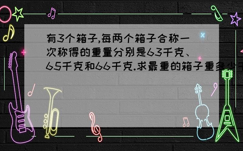 有3个箱子,每两个箱子合称一次称得的重量分别是63千克、65千克和66千克.求最重的箱子重多少千克.要过程、并说明.