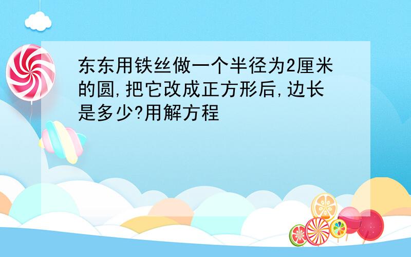 东东用铁丝做一个半径为2厘米的圆,把它改成正方形后,边长是多少?用解方程