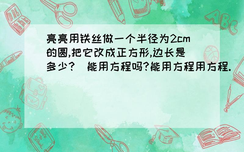 亮亮用铁丝做一个半径为2cm的圆,把它改成正方形,边长是多少?（能用方程吗?能用方程用方程.）