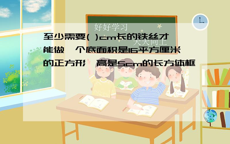 至少需要( )cm长的铁丝才能做一个底面积是16平方厘米的正方形,高是5cm的长方体框