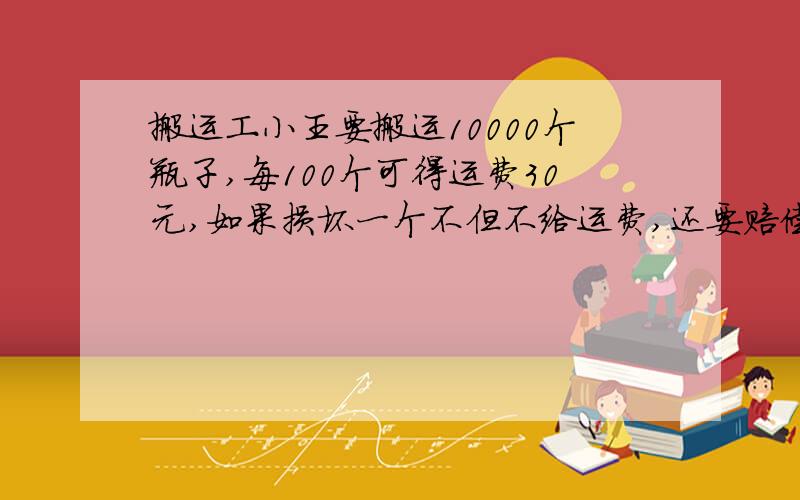 搬运工小王要搬运10000个瓶子,每100个可得运费30元,如果损坏一个不但不给运费,还要赔偿0.5元,搬运完后,小王共得运费2600元,他损坏了多少个瓶子?用方程解.