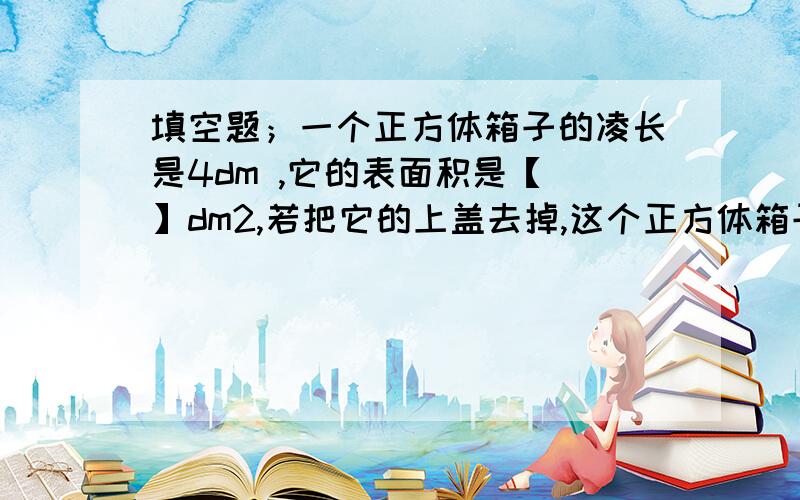 填空题；一个正方体箱子的凌长是4dm ,它的表面积是【 】dm2,若把它的上盖去掉,这个正方体箱子的表面积是【 】dm2.