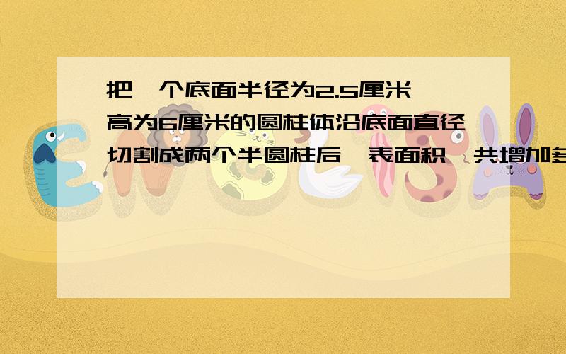 把一个底面半径为2.5厘米,高为6厘米的圆柱体沿底面直径切割成两个半圆柱后,表面积一共增加多少平方厘米