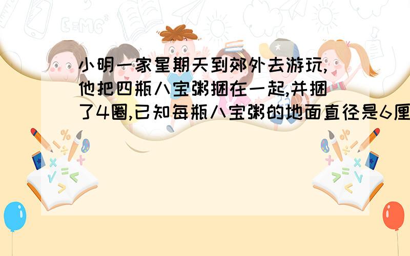 小明一家星期天到郊外去游玩,他把四瓶八宝粥捆在一起,并捆了4圈,已知每瓶八宝粥的地面直径是6厘米,最小明一家星期天到郊外去游玩,他把四瓶八宝粥捆在一起,并捆了4圈,已知每瓶八宝粥的