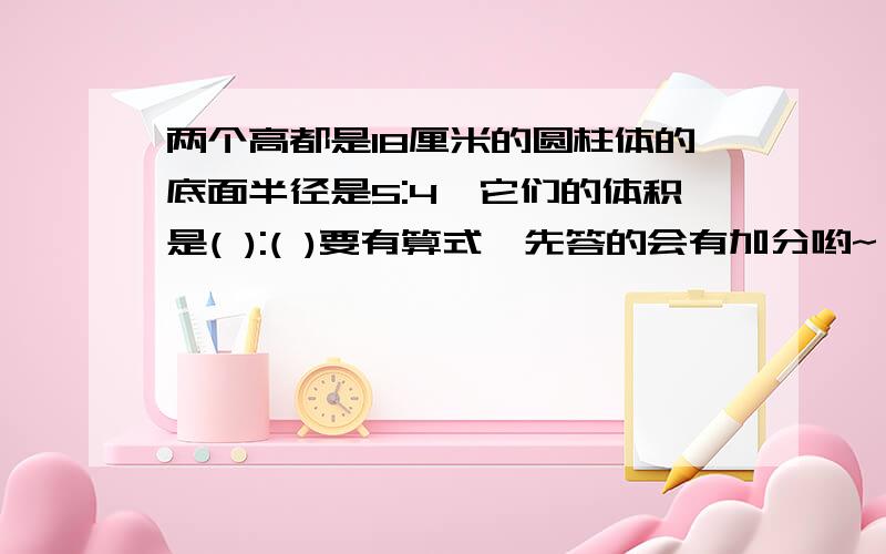 两个高都是18厘米的圆柱体的底面半径是5:4,它们的体积是( ):( )要有算式,先答的会有加分哟~