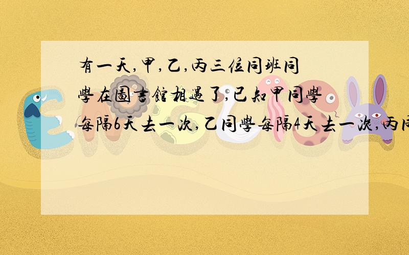 有一天,甲,乙,丙三位同班同学在图书馆相遇了,已知甲同学每隔6天去一次,乙同学每隔4天去一次,丙同学每隔8去一次(图书馆每天都开放),问三人至少要多少天后才能同时在图书馆见面?