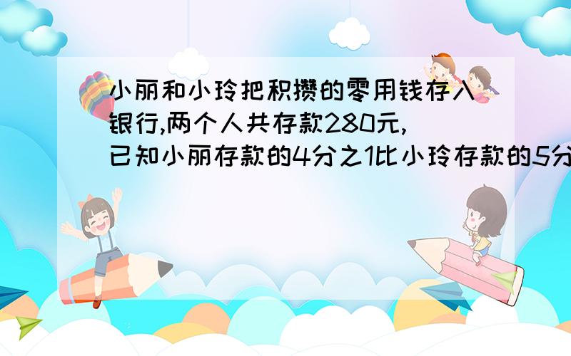 小丽和小玲把积攒的零用钱存入银行,两个人共存款280元,已知小丽存款的4分之1比小玲存款的5分之1多16元,两人存款各多少元?