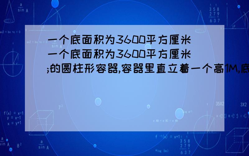 一个底面积为3600平方厘米一个底面积为3600平方厘米;的圆柱形容器,容器里直立着一个高1M,底面积是225平方厘225平方厘米的长方体铁块,这时水深50厘米.现在把铁块向上垂直提起24厘米,那么露