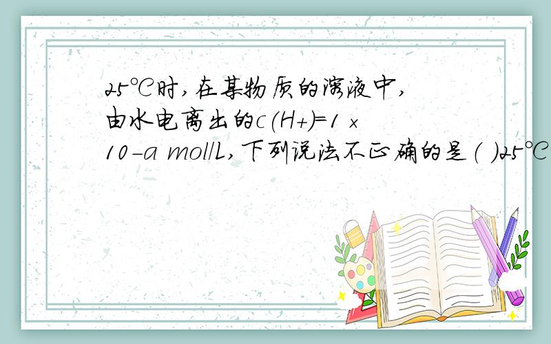25℃时,在某物质的溶液中,由水电离出的c(H+)＝1×10-a mol/L,下列说法不正确的是（ ）25℃时,在某物质的溶液中,由水电离出的c(H+)＝1×10-a mol/L,下列说法不正确的是（ ）A.a＜7时,水的电离受到抑