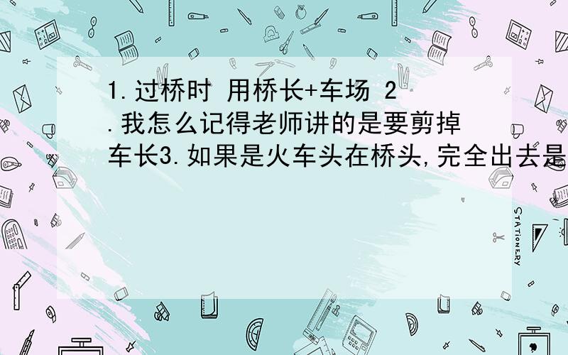 1.过桥时 用桥长+车场 2.我怎么记得老师讲的是要剪掉车长3.如果是火车头在桥头,完全出去是加长车长还是剪掉4.如果是火车尾在桥头,完全出去是加长车长还是剪掉5.谁能给我讲讲,回答的时候