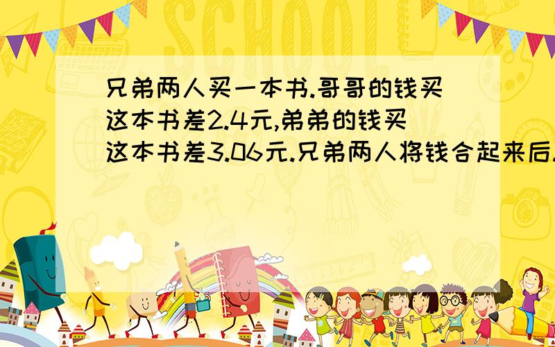 兄弟两人买一本书.哥哥的钱买这本书差2.4元,弟弟的钱买这本书差3.06元.兄弟两人将钱合起来后.买这本书多0.58元.这本书是多少钱?