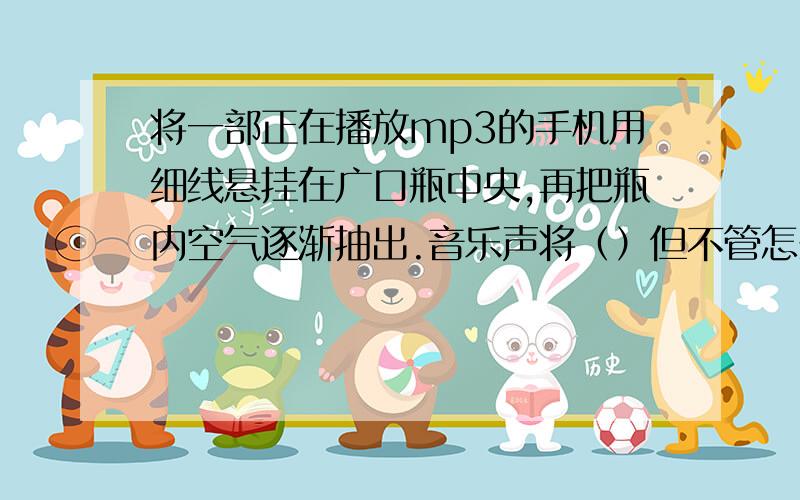 将一部正在播放mp3的手机用细线悬挂在广口瓶中央,再把瓶内空气逐渐抽出.音乐声将（）但不管怎么抽气,我们总是能听到微弱的声音,这可能是（)说出两种可能