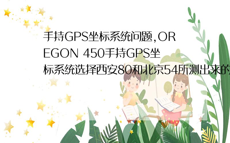 手持GPS坐标系统问题,OREGON 450手持GPS坐标系统选择西安80和北京54所测出来的经纬度有区别吗?