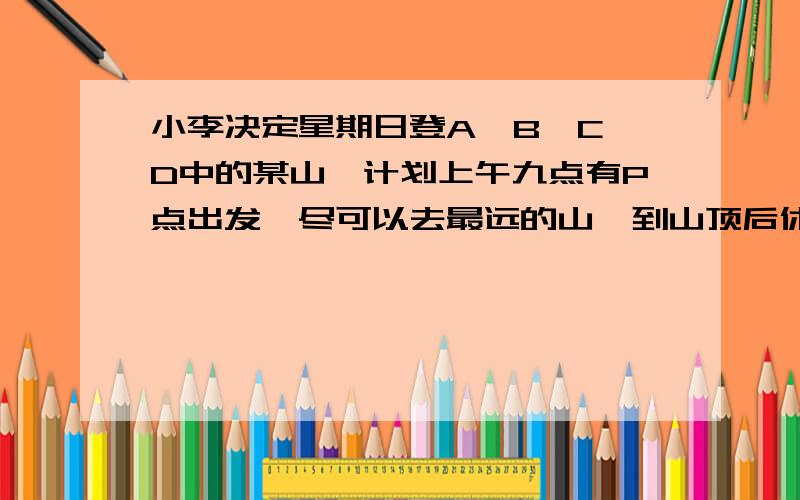 小李决定星期日登A、B、C、D中的某山,计划上午九点有P点出发,尽可以去最远的山,到山顶后休息一小时,到下午三点以前回到P地,如果去时步行的平均速度为三千米一小时,返回时步行的平均速