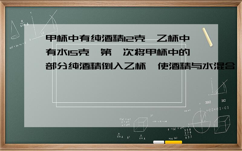 甲杯中有纯酒精12克,乙杯中有水15克,第一次将甲杯中的部分纯酒精倒入乙杯,使酒精与水混合,第二次将乙杯中的部分混合溶液倒入甲杯,这样甲杯中纯酒精含量为50%,乙杯中纯酒精含量为25%,问