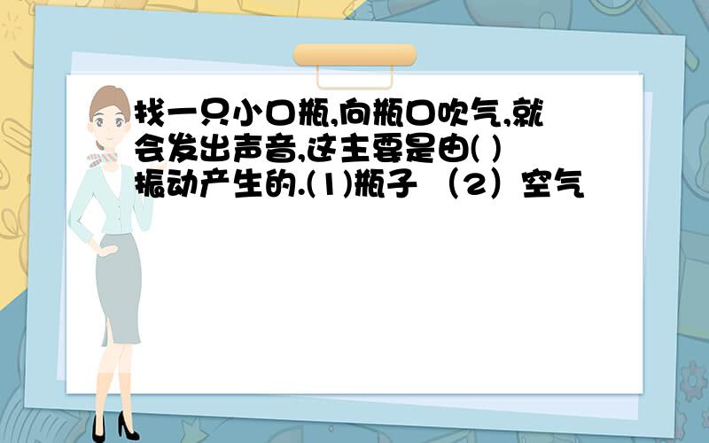 找一只小口瓶,向瓶口吹气,就会发出声音,这主要是由( )振动产生的.(1)瓶子 （2）空气