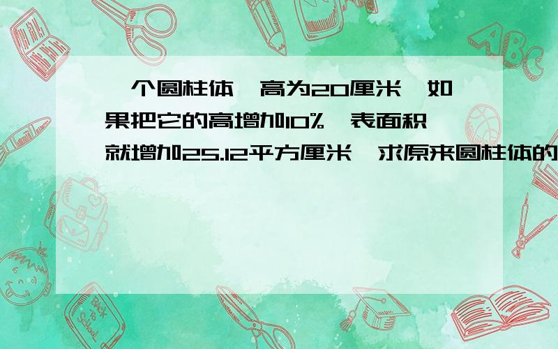 一个圆柱体,高为20厘米,如果把它的高增加10%,表面积就增加25.12平方厘米,求原来圆柱体的体积.