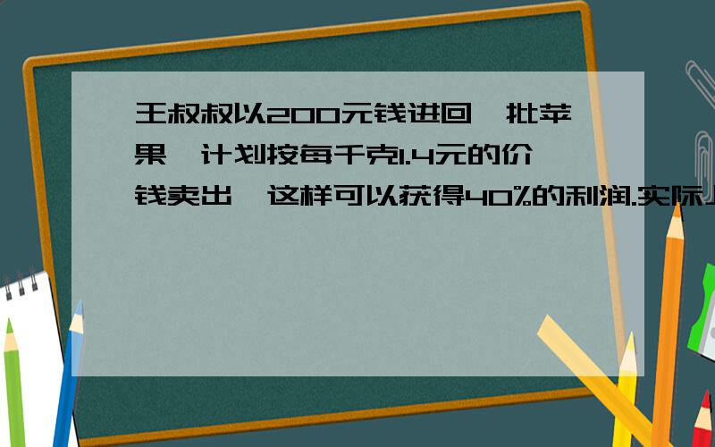 王叔叔以200元钱进回一批苹果,计划按每千克1.4元的价钱卖出,这样可以获得40%的利润.实际上按1.4元的价格售出一部分好苹果后,因质量问题,其余的只能按每千克1元卖出.最终只获得10%的利润.