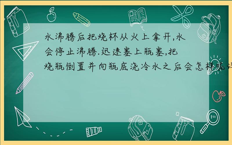 水沸腾后把烧杯从火上拿开,水会停止沸腾.迅速塞上瓶塞,把烧瓶倒置并向瓶底浇冷水之后会怎样呢详细一些呗^-^ 劳驾了