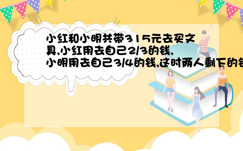 小红和小明共带315元去买文具,小红用去自己2/3的钱,小明用去自己3/4的钱,这时两人剩下的钱正好相等,小红,小明各带了多少钱?