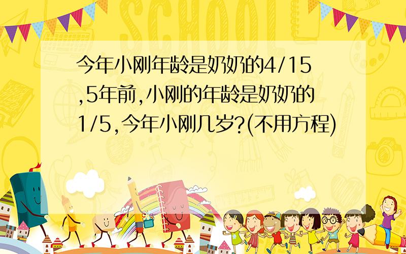 今年小刚年龄是奶奶的4/15,5年前,小刚的年龄是奶奶的1/5,今年小刚几岁?(不用方程)