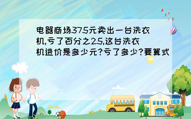 电器商场375元卖出一台洗衣机,亏了百分之25,这台洗衣机进价是多少元?亏了多少?要算式