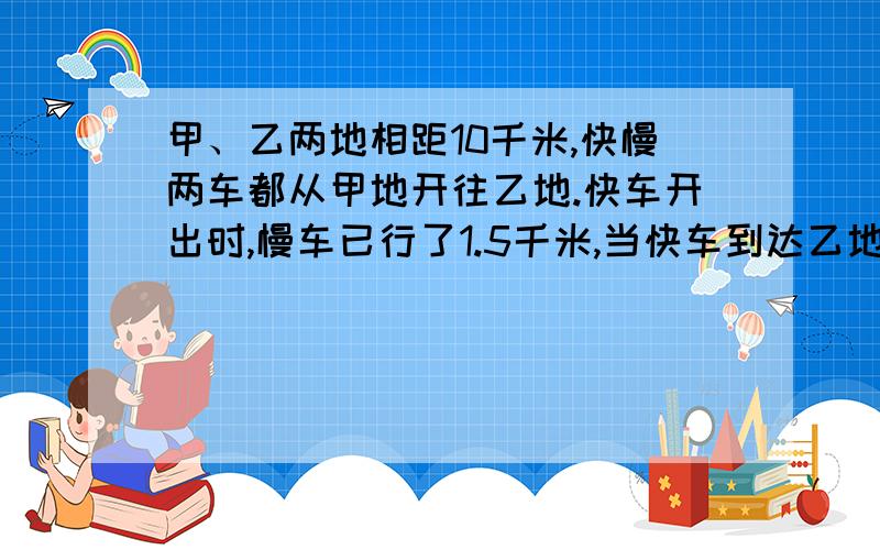 甲、乙两地相距10千米,快慢两车都从甲地开往乙地.快车开出时,慢车已行了1.5千米,当快车到达乙地时,接上文：慢车距乙地还有1千米.那么快车在距乙地多少千米处追上慢车?（不要方程）