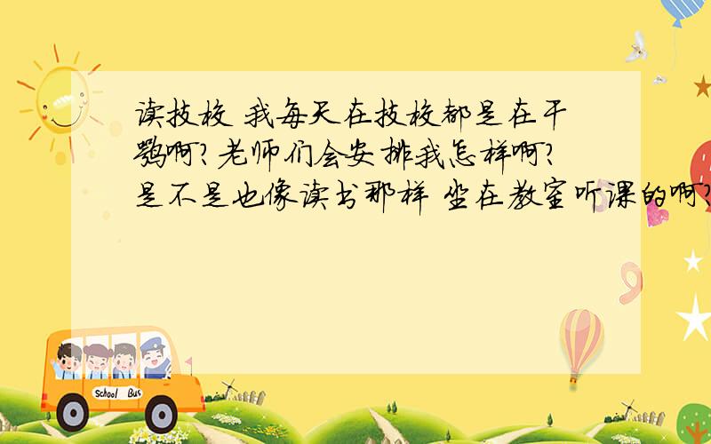 读技校 我每天在技校都是在干嘛啊?老师们会安排我怎样啊?是不是也像读书那样 坐在教室听课的啊?还是麻烦说说 .技校的过程每天都在干嘛  谢谢