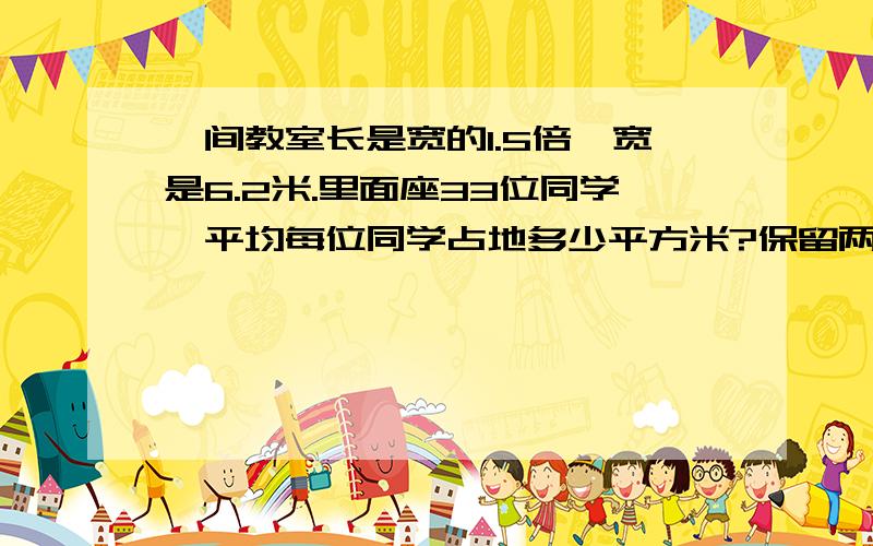 一间教室长是宽的1.5倍,宽是6.2米.里面座33位同学,平均每位同学占地多少平方米?保留两位小数.