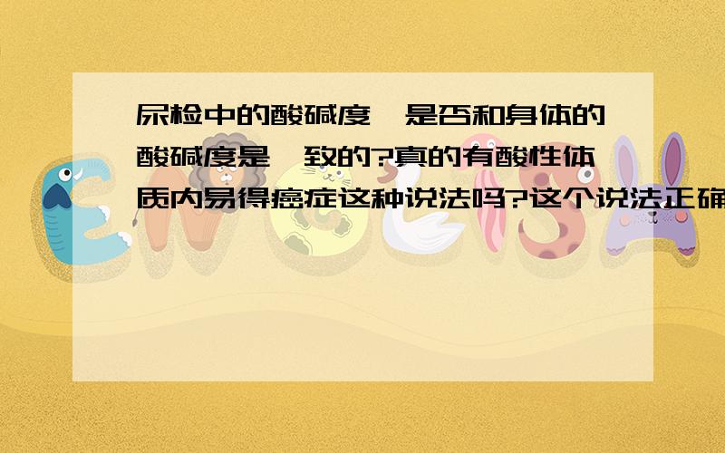 尿检中的酸碱度,是否和身体的酸碱度是一致的?真的有酸性体质内易得癌症这种说法吗?这个说法正确吗?