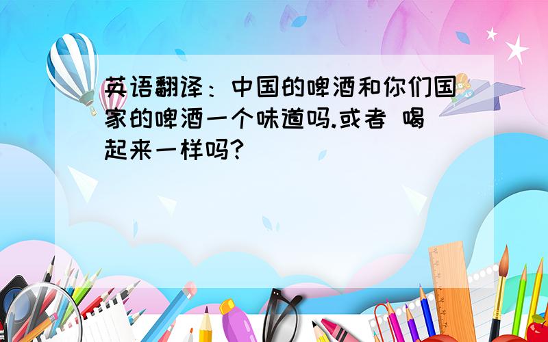 英语翻译：中国的啤酒和你们国家的啤酒一个味道吗.或者 喝起来一样吗?