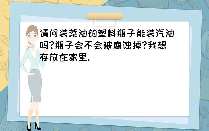 请问装菜油的塑料瓶子能装汽油吗?瓶子会不会被腐蚀掉?我想存放在家里.