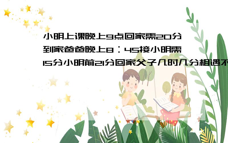 小明上课晚上9点回家需20分到家爸爸晚上8：45接小明需15分小明前21分回家父子几时几分相遇不用方程,列算式