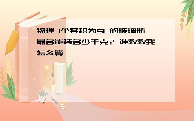 物理 1个容积为5L的玻璃瓶最多能装多少千克? 谁教教我怎么算