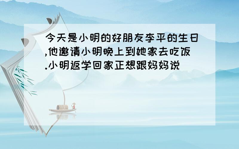 今天是小明的好朋友李平的生日,他邀请小明晚上到她家去吃饭.小明返学回家正想跟妈妈说