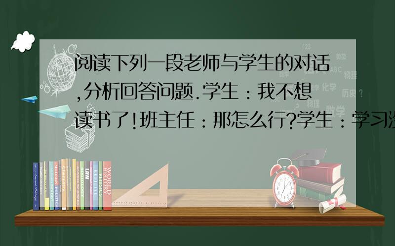 阅读下列一段老师与学生的对话,分析回答问题.学生：我不想读书了!班主任：那怎么行?学生：学习没用------班主任：谁说没用?不学习你怎么考大学?学生：考大学干什么?出来也不一定找到工