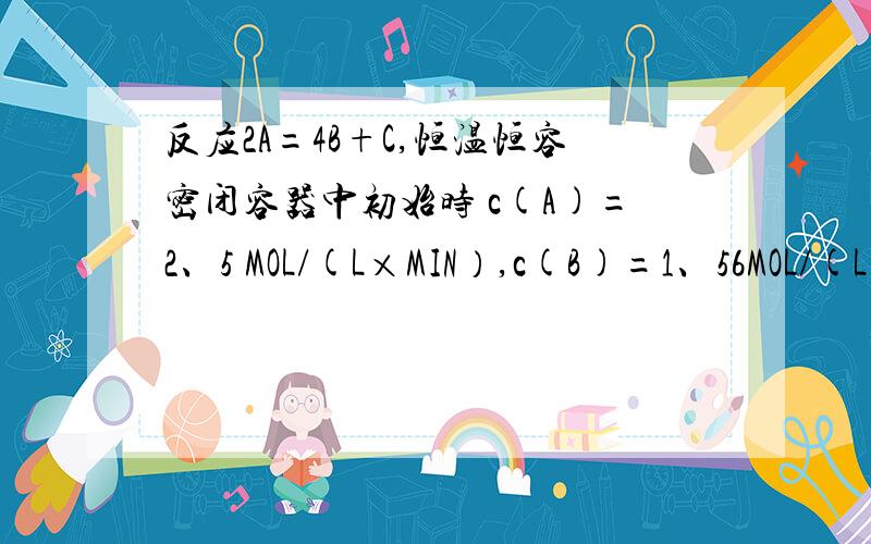 反应2A=4B+C,恒温恒容密闭容器中初始时 c(A)=2、5 MOL/(L×MIN）,c(B)=1、56MOL/(L反应2A=4B+C,恒温恒容密闭容器中初始时 c(A)=2、5 MOL/(L×MIN）,c(B)=1、56MOL/(L×MIN）,c（C)=0、39MOL/(L×MIN）,4min时,c（A）=2MOL/(L