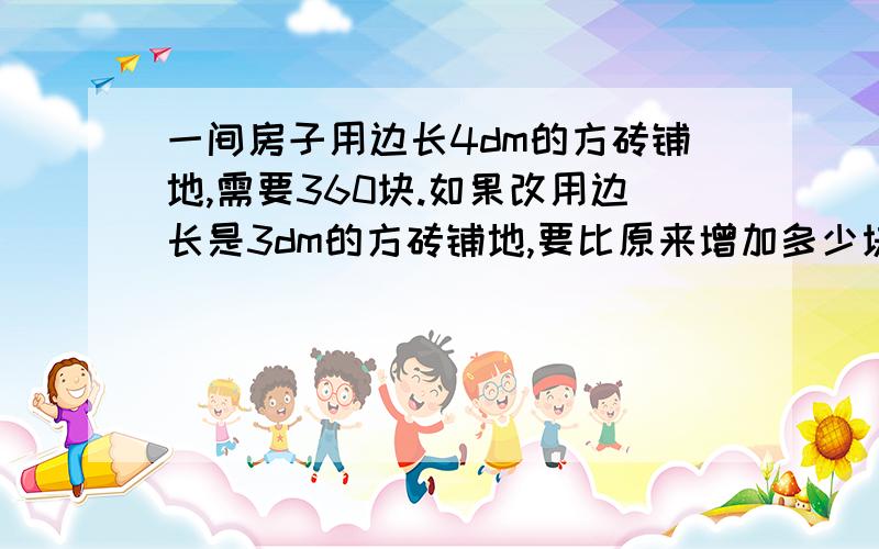 一间房子用边长4dm的方砖铺地,需要360块.如果改用边长是3dm的方砖铺地,要比原来增加多少块急,必有重谢.这是道解比例的题.一分钟内,求求了,要不就没奖赏了,快